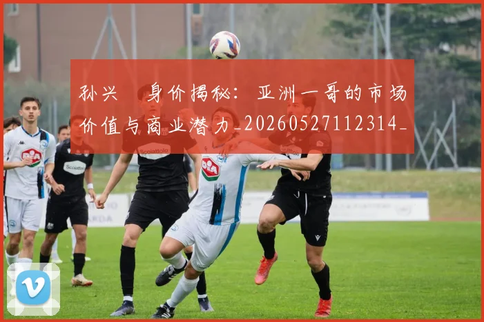 孙兴慜身价揭秘:亚洲一哥的市场价值与商业潜力_20260527112314_20260609175010