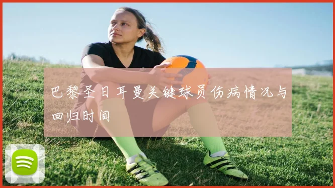 巴黎圣日耳曼关键球员伤病情况与回归时间