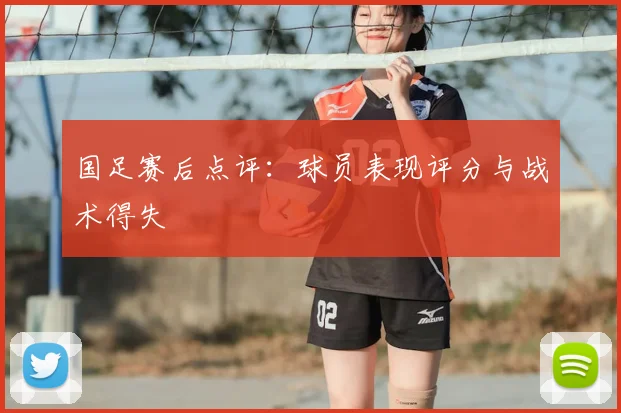 国足赛后点评:球员表现评分与战术得失