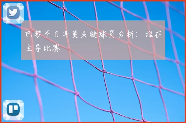 巴黎圣日耳曼关键球员分析:谁在主导比赛